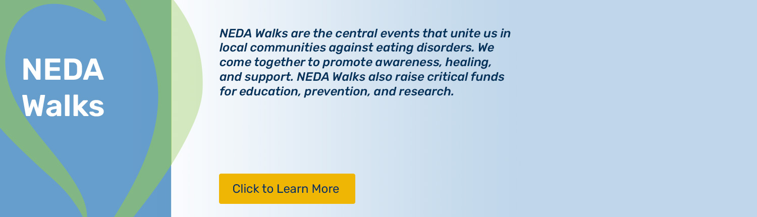 Please click to learn about NEDA Walks. NEDA Walks are the central events that unite us in local communities against eating disorders. We come together to promote awareness, healing, and support. NEDA Walks also raise critical funds for education, prevention, and research.