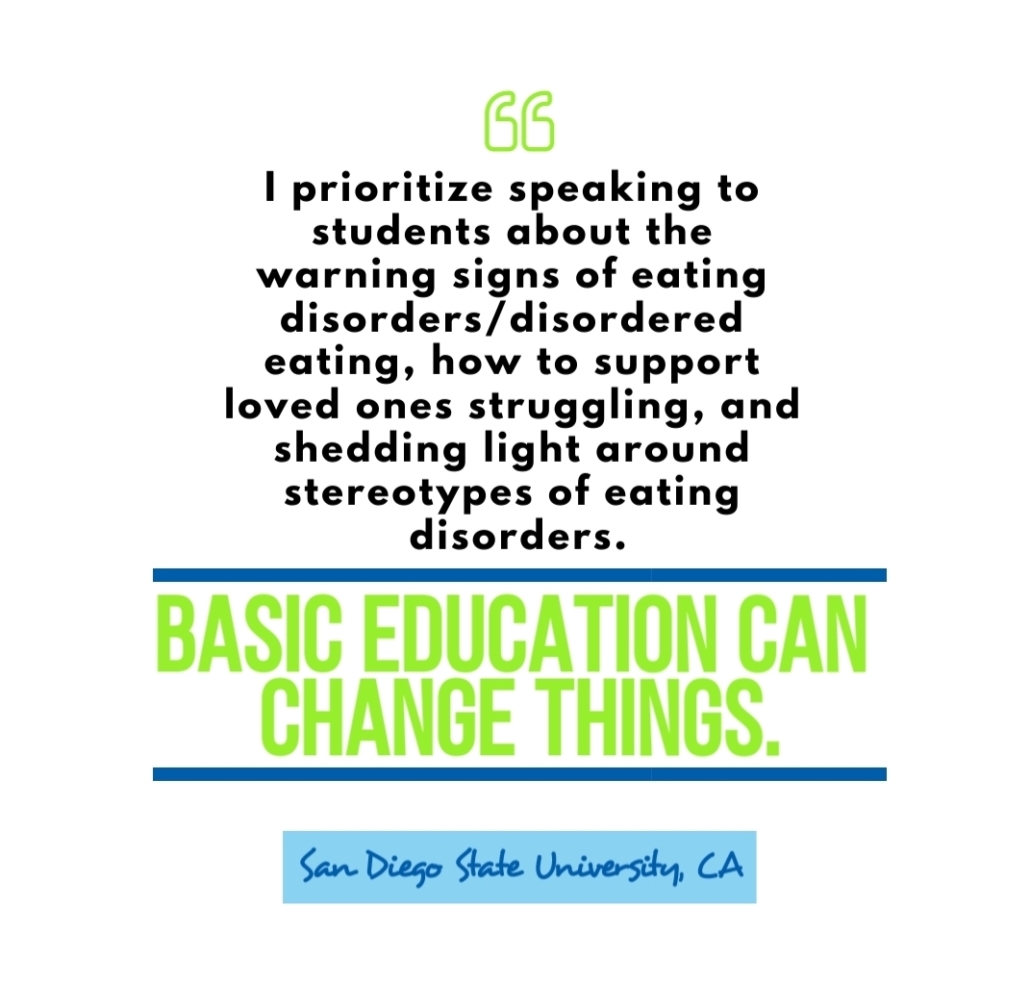 "I prioritize speaking to students about warning signs of eating disorder / disordered eating, how to support loved ones struggling, and shedding light around stereotypes of eating disorders. Basic education can change things." San Diego State University