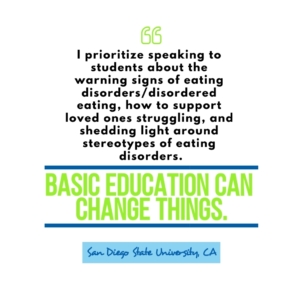 "I prioritize speaking to students about warning signs of eating disorder / disordered eating, how to support loved ones struggling, and shedding light around stereotypes of eating disorders. Basic education can change things." San Diego State University